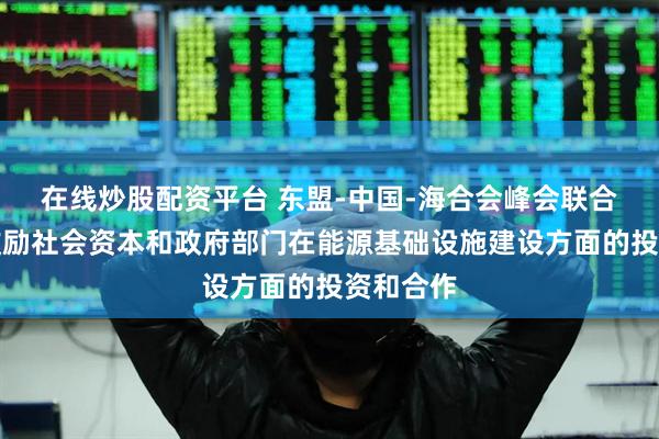 在线炒股配资平台 东盟-中国-海合会峰会联合声明：鼓励社会资本和政府部门在能源基础设施建设方面的投资和合作