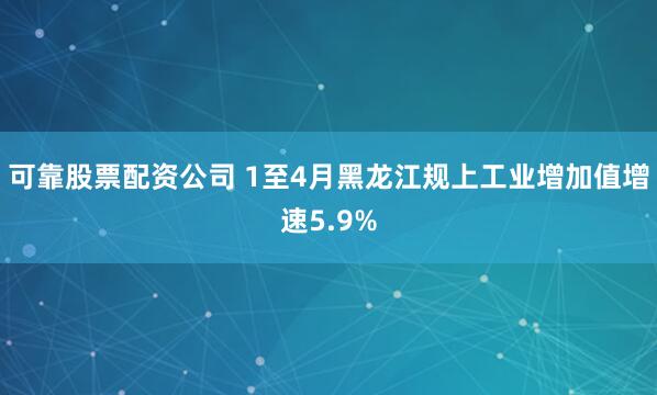 可靠股票配资公司 1至4月黑龙江规上工业增加值增速5.9%