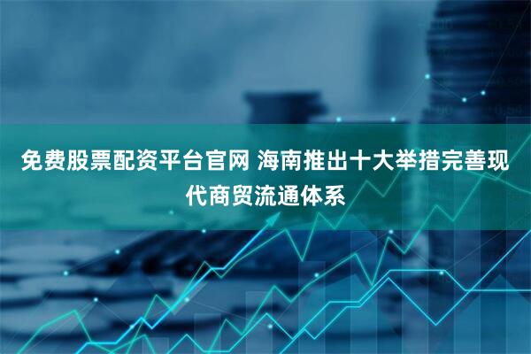 免费股票配资平台官网 海南推出十大举措完善现代商贸流通体系