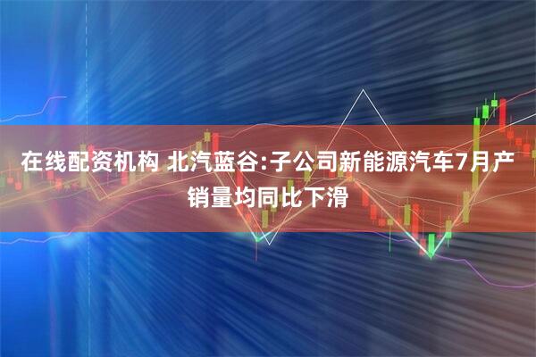 在线配资机构 北汽蓝谷:子公司新能源汽车7月产销量均同比下滑