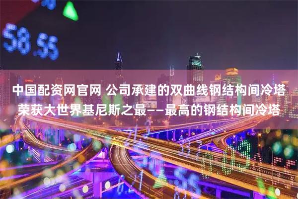 中国配资网官网 公司承建的双曲线钢结构间冷塔荣获大世界基尼斯之最——最高的钢结构间冷塔