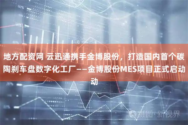 地方配资网 云迅通携手金博股份，打造国内首个碳陶刹车盘数字化工厂——金博股份MES项目正式启动