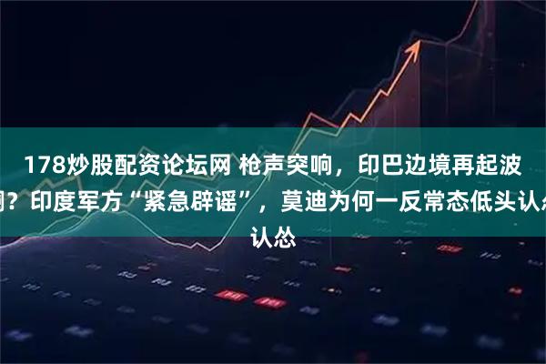 178炒股配资论坛网 枪声突响，印巴边境再起波澜？印度军方“紧急辟谣”，莫迪为何一反常态低头认怂