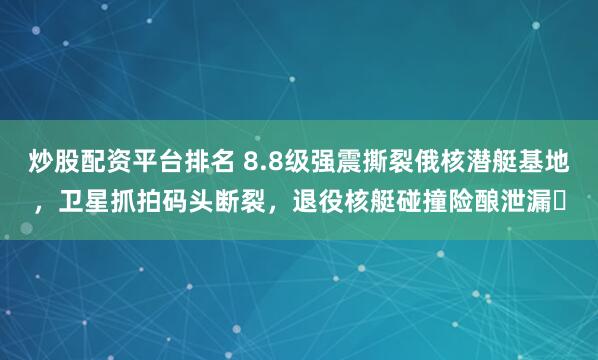炒股配资平台排名 8.8级强震撕裂俄核潜艇基地，卫星抓拍码头断裂，退役核艇碰撞险酿泄漏​
