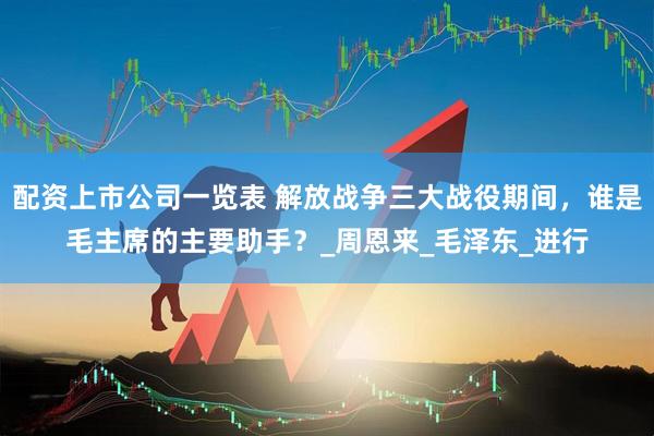 配资上市公司一览表 解放战争三大战役期间，谁是毛主席的主要助手？_周恩来_毛泽东_进行