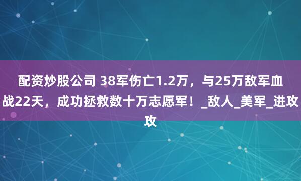 配资炒股公司 38军伤亡1.2万，与25万敌军血战22天，成功拯救数十万志愿军！_敌人_美军_进攻