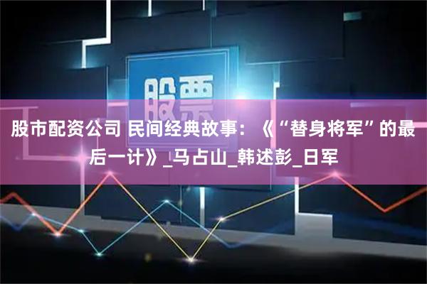 股市配资公司 民间经典故事：《“替身将军”的最后一计》_马占山_韩述彭_日军