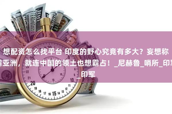想配资怎么找平台 印度的野心究竟有多大？妄想称霸亚洲，就连中国的领土也想霸占！_尼赫鲁_哨所_印军