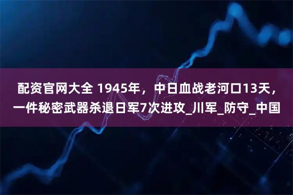 配资官网大全 1945年，中日血战老河口13天，一件秘密武器杀退日军7次进攻_川军_防守_中国