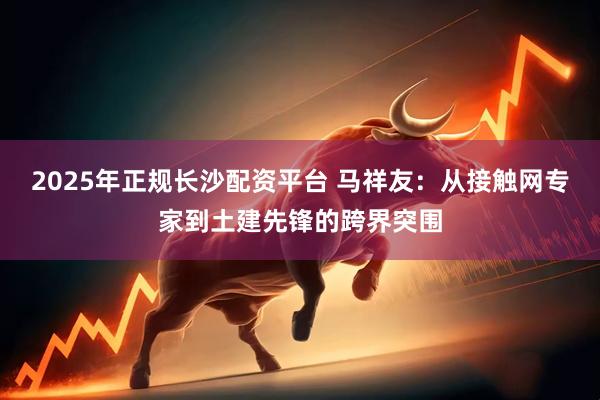 2025年正规长沙配资平台 马祥友：从接触网专家到土建先锋的跨界突围