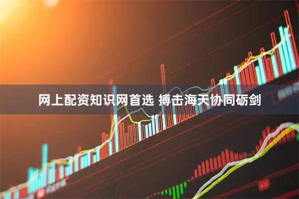 网上配资知识网首选 搏击海天协同砺剑