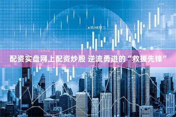 配资实盘网上配资炒股 逆流勇进的“救援先锋”