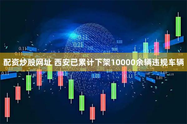 配资炒股网址 西安已累计下架10000余辆违规车辆
