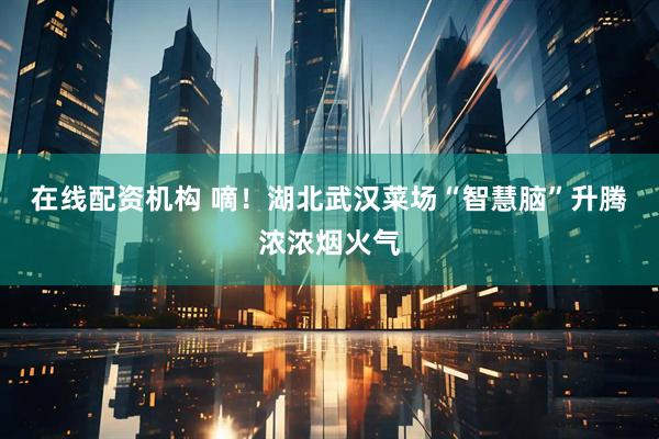 在线配资机构 嘀！湖北武汉菜场“智慧脑”升腾浓浓烟火气