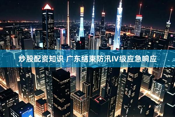 炒股配资知识 广东结束防汛Ⅳ级应急响应