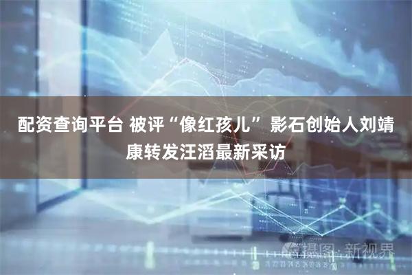 配资查询平台 被评“像红孩儿” 影石创始人刘靖康转发汪滔最新采访